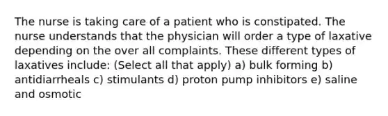 The nurse is taking care of a patient who is constipated. The nurse understands that the physician will order a type of laxative depending on the over all complaints. These different types of laxatives include: (Select all that apply) a) bulk forming b) antidiarrheals c) stimulants d) proton pump inhibitors e) saline and osmotic