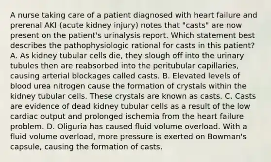 A nurse taking care of a patient diagnosed with heart failure and prerenal AKI (acute kidney injury) notes that "casts" are now present on the patient's urinalysis report. Which statement best describes the pathophysiologic rational for casts in this patient? A. As kidney tubular cells die, they slough off into the urinary tubules then are reabsorbed into the peritubular capillaries, causing arterial blockages called casts. B. Elevated levels of blood urea nitrogen cause the formation of crystals within the kidney tubular cells. These crystals are known as casts. C. Casts are evidence of dead kidney tubular cells as a result of the low cardiac output and prolonged ischemia from the heart failure problem. D. Oliguria has caused fluid volume overload. With a fluid volume overload, more pressure is exerted on Bowman's capsule, causing the formation of casts.