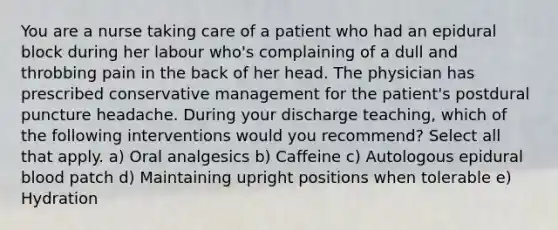 You are a nurse taking care of a patient who had an epidural block during her labour who's complaining of a dull and throbbing pain in the back of her head. The physician has prescribed conservative management for the patient's postdural puncture headache. During your discharge teaching, which of the following interventions would you recommend? Select all that apply. a) Oral analgesics b) Caffeine c) Autologous epidural blood patch d) Maintaining upright positions when tolerable e) Hydration