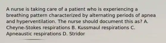 A nurse is taking care of a patient who is experiencing a breathing pattern characterized by alternating periods of apnea and hyperventilation. The nurse should document this as? A. Cheyne-Stokes respirations B. Kussmaul respirations C. Apneaustic respirations D. Stridor