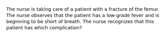 The nurse is taking care of a patient with a fracture of the femur. The nurse observes that the patient has a low-grade fever and is beginning to be short of breath. The nurse recognizes that this patient has which complication?