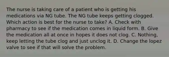 The nurse is taking care of a patient who is getting his medications via NG tube. The NG tube keeps getting clogged. Which action is best for the nurse to take? A. Check with pharmacy to see if the medication comes in liquid form. B. Give the medication all at once in hopes it does not clog. C. Nothing, keep letting the tube clog and just unclog it. D. Change the lopez valve to see if that will solve the problem.