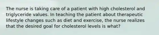 The nurse is taking care of a patient with high cholesterol and triglyceride values. In teaching the patient about therapeutic lifestyle changes such as diet and exercise, the nurse realizes that the desired goal for cholesterol levels is what?