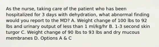 As the nurse, taking care of the patient who has been hospitalized for 3 days with dehydration, what abnormal finding would you report to the MD? A. Weight change of 100 lbs to 92 lbs and urinary output of less than 1 ml/kg/hr B. 1-3 second skin turgor C. Weight change of 90 lbs to 93 lbs and dry mucous membranes D. Options A & C