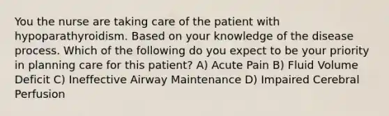 You the nurse are taking care of the patient with hypoparathyroidism. Based on your knowledge of the disease process. Which of the following do you expect to be your priority in planning care for this patient? A) Acute Pain B) Fluid Volume Deficit C) Ineffective Airway Maintenance D) Impaired Cerebral Perfusion