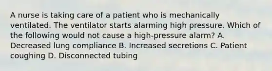 A nurse is taking care of a patient who is mechanically ventilated. The ventilator starts alarming high pressure. Which of the following would not cause a high-pressure alarm? A. Decreased lung compliance B. Increased secretions C. Patient coughing D. Disconnected tubing