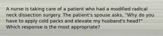 A nurse is taking care of a patient who had a modified radical neck dissection surgery. The patient's spouse asks, "Why do you have to apply cold packs and elevate my husband's head?" Which response is the most appropriate?