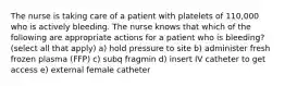 The nurse is taking care of a patient with platelets of 110,000 who is actively bleeding. The nurse knows that which of the following are appropriate actions for a patient who is bleeding? (select all that apply) a) hold pressure to site b) administer fresh frozen plasma (FFP) c) subq fragmin d) insert IV catheter to get access e) external female catheter