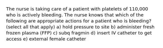 The nurse is taking care of a patient with platelets of 110,000 who is actively bleeding. The nurse knows that which of the following are appropriate actions for a patient who is bleeding? (select all that apply) a) hold pressure to site b) administer fresh frozen plasma (FFP) c) subq fragmin d) insert IV catheter to get access e) external female catheter