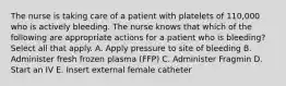 The nurse is taking care of a patient with platelets of 110,000 who is actively bleeding. The nurse knows that which of the following are appropriate actions for a patient who is bleeding? Select all that apply. A. Apply pressure to site of bleeding B. Administer fresh frozen plasma (FFP) C. Administer Fragmin D. Start an IV E. Insert external female catheter