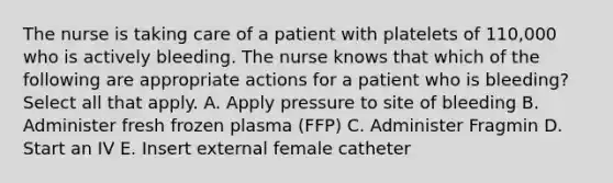 The nurse is taking care of a patient with platelets of 110,000 who is actively bleeding. The nurse knows that which of the following are appropriate actions for a patient who is bleeding? Select all that apply. A. Apply pressure to site of bleeding B. Administer fresh frozen plasma (FFP) C. Administer Fragmin D. Start an IV E. Insert external female catheter