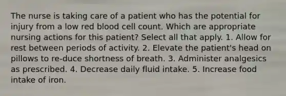 The nurse is taking care of a patient who has the potential for injury from a low red blood cell count. Which are appropriate nursing actions for this patient? Select all that apply. 1. Allow for rest between periods of activity. 2. Elevate the patient's head on pillows to re-duce shortness of breath. 3. Administer analgesics as prescribed. 4. Decrease daily fluid intake. 5. Increase food intake of iron.