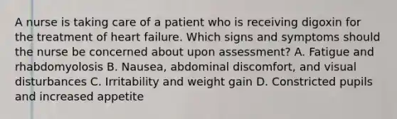 A nurse is taking care of a patient who is receiving digoxin for the treatment of heart failure. Which signs and symptoms should the nurse be concerned about upon assessment? A. Fatigue and rhabdomyolosis B. Nausea, abdominal discomfort, and visual disturbances C. Irritability and weight gain D. Constricted pupils and increased appetite