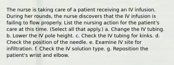 The nurse is taking care of a patient receiving an IV infusion. During her rounds, the nurse discovers that the IV infusion is failing to flow properly. List the nursing action for the patient's care at this time. (Select all that apply.) a. Change the IV tubing. b. Lower the IV pole height. c. Check the IV tubing for kinks. d. Check the position of the needle. e. Examine IV site for infiltration. f. Check the IV solution type. g. Reposition the patient's wrist and elbow.