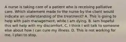 A nurse is taking care of a patient who is receiving palliative care. Which statement made to the nurse by the client would indicate an understanding of the treatment? A. This is going to help with pain management, while I am dying. B. Iam hopeful this will help with my discomfort. C. I think I will talk to someone else about how I can cure my illness. D. This is not working for me, I plan to stop.