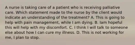 A nurse is taking care of a patient who is receiving palliative care. Which statement made to the nurse by the client would indicate an understanding of the treatment? A. This is going to help with pain management, while I am dying. B. Iam hopeful this will help with my discomfort. C. I think I will talk to someone else about how I can cure my illness. D. This is not working for me, I plan to stop.