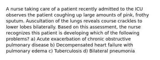 A nurse taking care of a patient recently admitted to the ICU observes the patient coughing up large amounts of pink, frothy sputum. Auscultation of the lungs reveals course crackles to lower lobes bilaterally. Based on this assessment, the nurse recognizes this patient is developing which of the following problems? a) Acute exacerbation of chronic obstructive pulmonary disease b) Decompensated heart failure with pulmonary edema c) Tuberculosis d) Bilateral pneumonia