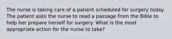 The nurse is taking care of a patient scheduled for surgery today. The patient asks the nurse to read a passage from the Bible to help her prepare herself for surgery. What is the most appropriate action for the nurse to take?