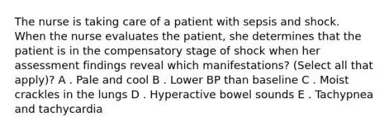 The nurse is taking care of a patient with sepsis and shock. When the nurse evaluates the patient, she determines that the patient is in the compensatory stage of shock when her assessment findings reveal which manifestations? (Select all that apply)? A . Pale and cool B . Lower BP than baseline C . Moist crackles in the lungs D . Hyperactive bowel sounds E . Tachypnea and tachycardia