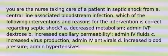 you are the nurse taking care of a patient in septic shock from a. central line-associated bloodstream infection. which of the following interventions and reasons for the intervention is correct regarding septic shock? a. decreased metabolism; admin IVP dextrose b. increased capillary permeability'; admin IV fluids c. increased virus production; admin IV antivirals d. increased blood pressure; admin hypertensives