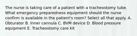 The nurse is taking care of a patient with a tracheostomy tube. What emergency preparedness equipment should the nurse confirm is available in the patient's room? Select all that apply. A. Obturator B. Inner cannula C. BVM device D. Blood pressure equipment E. Tracheostomy care kit