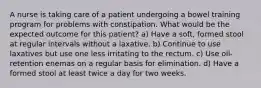 A nurse is taking care of a patient undergoing a bowel training program for problems with constipation. What would be the expected outcome for this patient? a) Have a soft, formed stool at regular intervals without a laxative. b) Continue to use laxatives but use one less irritating to the rectum. c) Use oil-retention enemas on a regular basis for elimination. d) Have a formed stool at least twice a day for two weeks.