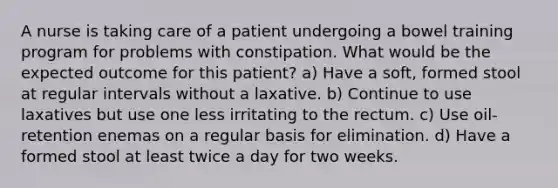 A nurse is taking care of a patient undergoing a bowel training program for problems with constipation. What would be the expected outcome for this patient? a) Have a soft, formed stool at regular intervals without a laxative. b) Continue to use laxatives but use one less irritating to the rectum. c) Use oil-retention enemas on a regular basis for elimination. d) Have a formed stool at least twice a day for two weeks.