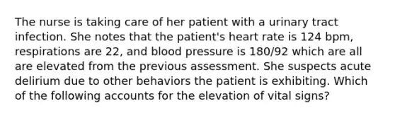 The nurse is taking care of her patient with a urinary tract infection. She notes that the patient's heart rate is 124 bpm, respirations are 22, and blood pressure is 180/92 which are all are elevated from the previous assessment. She suspects acute delirium due to other behaviors the patient is exhibiting. Which of the following accounts for the elevation of vital signs?