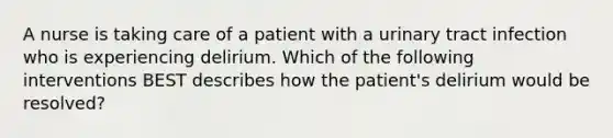 A nurse is taking care of a patient with a urinary tract infection who is experiencing delirium. Which of the following interventions BEST describes how the patient's delirium would be resolved?