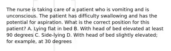 The nurse is taking care of a patient who is vomiting and is unconscious. The patient has difficulty swallowing and has the potential for aspiration. What is the correct position for this patient? A. Lying flat in bed B. With head of bed elevated at least 90 degrees C. Side-lying D. With head of bed slightly elevated; for example, at 30 degrees