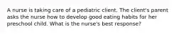 A nurse is taking care of a pediatric client. The client's parent asks the nurse how to develop good eating habits for her preschool child. What is the nurse's best response?