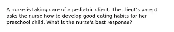 A nurse is taking care of a pediatric client. The client's parent asks the nurse how to develop good eating habits for her preschool child. What is the nurse's best response?