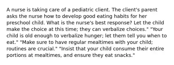 A nurse is taking care of a pediatric client. The client's parent asks the nurse how to develop good eating habits for her preschool child. What is the nurse's best response? Let the child make the choice at this time; they can verbalize choices." "Your child is old enough to verbalize hunger; let them tell you when to eat." "Make sure to have regular mealtimes with your child; routines are crucial." "Insist that your child consume their entire portions at mealtimes, and ensure they eat snacks."