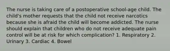 The nurse is taking care of a postoperative school-age child. The child's mother requests that the child not receive narcotics because she is afraid the child will become addicted. The nurse should explain that children who do not receive adequate pain control will be at risk for which complication? 1. Respiratory 2. Urinary 3. Cardiac 4. Bowel