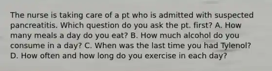 The nurse is taking care of a pt who is admitted with suspected pancreatitis. Which question do you ask the pt. first? A. How many meals a day do you eat? B. How much alcohol do you consume in a day? C. When was the last time you had Tylenol? D. How often and how long do you exercise in each day?