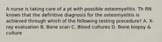 A nurse is taking care of a pt with possible osteomyelitis. Th RN knows that the definitive diagnosis for the osteomyelitis is achieved through which of the following testing procedure? A. X-ray evaluation B. Bone scan C. Blood cultures D. Bone biopsy & culture