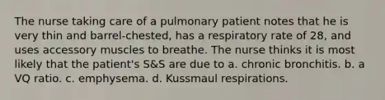 The nurse taking care of a pulmonary patient notes that he is very thin and barrel-chested, has a respiratory rate of 28, and uses accessory muscles to breathe. The nurse thinks it is most likely that the patient's S&S are due to a. chronic bronchitis. b. a VQ ratio. c. emphysema. d. Kussmaul respirations.