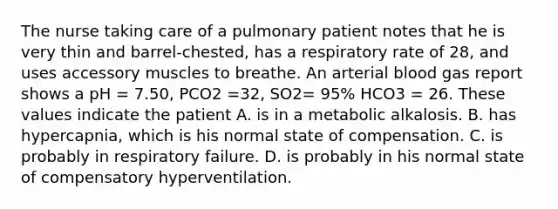 The nurse taking care of a pulmonary patient notes that he is very thin and barrel-chested, has a respiratory rate of 28, and uses accessory muscles to breathe. An arterial blood gas report shows a pH = 7.50, PCO2 =32, SO2= 95% HCO3 = 26. These values indicate the patient A. is in a metabolic alkalosis. B. has hypercapnia, which is his normal state of compensation. C. is probably in respiratory failure. D. is probably in his normal state of compensatory hyperventilation.