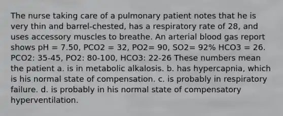 The nurse taking care of a pulmonary patient notes that he is very thin and barrel-chested, has a respiratory rate of 28, and uses accessory muscles to breathe. An arterial blood gas report shows pH = 7.50, PCO2 = 32, PO2= 90, SO2= 92% HCO3 = 26. PCO2: 35-45, PO2: 80-100, HCO3: 22-26 These numbers mean the patient a. is in metabolic alkalosis. b. has hypercapnia, which is his normal state of compensation. c. is probably in respiratory failure. d. is probably in his normal state of compensatory hyperventilation.