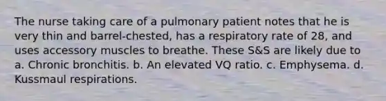 The nurse taking care of a pulmonary patient notes that he is very thin and barrel-chested, has a respiratory rate of 28, and uses accessory muscles to breathe. These S&S are likely due to a. Chronic bronchitis. b. An elevated VQ ratio. c. Emphysema. d. Kussmaul respirations.