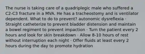 The nurse is taking care of a quadriplegic male who suffered a C2-C3 fracture in a MVA. He has a tracheostomy and is ventilator dependent. What to do to prevent? autonomic dysreflexia · Straight catheterize to prevent bladder distension and maintain a bowel regiment to prevent impaction · Turn the patient every 2 hours and look for skin breakdown · Allow 8-10 hours of rest without interruption each night · Offer fluids at least every 2 hours during the day to promote hydration