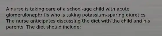 A nurse is taking care of a school-age child with acute glomerulonephritis who is taking potassium-sparing diuretics. The nurse anticipates discussing the diet with the child and his parents. The diet should include: