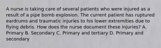 A nurse is taking care of several patients who were injured as a result of a pipe bomb explosion. The current patient has ruptured eardrums and traumatic injuries to his lower extremities due to flying debris. How does the nurse document these injuries? A. Primary B. Secondary C. Primary and tertiary D. Primary and secondary