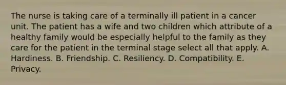 The nurse is taking care of a terminally ill patient in a cancer unit. The patient has a wife and two children which attribute of a healthy family would be especially helpful to the family as they care for the patient in the terminal stage select all that apply. A. Hardiness. B. Friendship. C. Resiliency. D. Compatibility. E. Privacy.