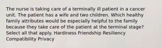 The nurse is taking care of a terminally ill patient in a cancer unit. The patient has a wife and two children. Which healthy family attributes would be especially helpful to the family because they take care of the patient at the terminal stage? Select all that apply. Hardiness Friendship Resiliency Compatibility Privacy