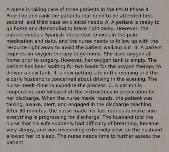 A nurse is taking care of three patients in the PACU Phase II. Prioritize and rank the patients that need to be attended first, second, and third base on clinical needs: A. A patient is ready to go home and demanding to leave right away, However, the patient needs a Spanish interpreter to explain the pain medication and risks, and the nurse needs to follow up with the resource right away to avoid the patient walking out. B. A patient requires an oxygen therapy to go home. She used oxygen at home prior to surgery. However, her oxygen tank is empty. The patient has been waiting for two hours for the oxygen therapy to deliver a new tank. It is now getting late in the evening and the elderly husband is concerned about driving in the evening. The nurse needs time to expedite the process. C. A patient is cooperative and followed all the instructions in preparation for her discharge. When the nurse made rounds, the patient was talking, awake, alert, and engaged in the discharge teaching. After 30 minutes. the nurse made her last rounds to make sure everything is progressing for discharge. The husband told the nurse that his wife suddenly had difficulty of breathing, became very sleepy, and was responding extremely slow, so the husband allowed her to sleep. The nurse needs time to further assess the patient.