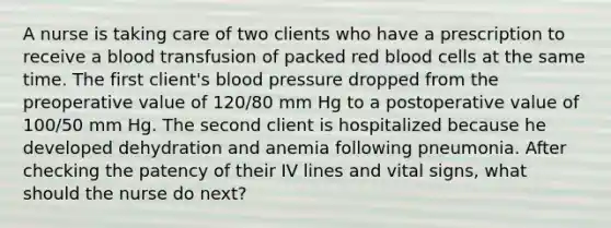 A nurse is taking care of two clients who have a prescription to receive a blood transfusion of packed red blood cells at the same time. The first client's blood pressure dropped from the preoperative value of 120/80 mm Hg to a postoperative value of 100/50 mm Hg. The second client is hospitalized because he developed dehydration and anemia following pneumonia. After checking the patency of their IV lines and vital signs, what should the nurse do next?