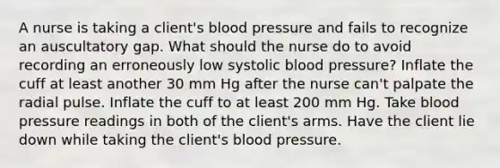 A nurse is taking a client's blood pressure and fails to recognize an auscultatory gap. What should the nurse do to avoid recording an erroneously low systolic blood pressure? Inflate the cuff at least another 30 mm Hg after the nurse can't palpate the radial pulse. Inflate the cuff to at least 200 mm Hg. Take blood pressure readings in both of the client's arms. Have the client lie down while taking the client's blood pressure.