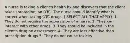 A nurse is taking a client's health hx and discovers that the client takes Loratadine, an OTC. The nurse should identify what is correct when taking OTC drugs. ( SELECT ALL THAT APPLY). 1. They do not require the supervision of a nurse. 2. They can interact with other drugs. 3. They should be included in the client's drug hx assessment. 4. They are less effective than prescription drugs 5. They do not cause toxicity