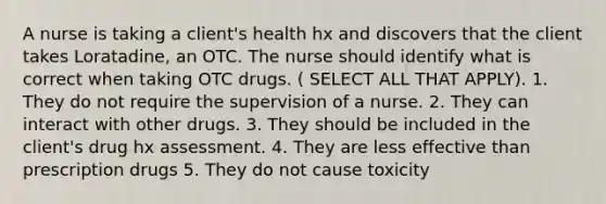 A nurse is taking a client's health hx and discovers that the client takes Loratadine, an OTC. The nurse should identify what is correct when taking OTC drugs. ( SELECT ALL THAT APPLY). 1. They do not require the supervision of a nurse. 2. They can interact with other drugs. 3. They should be included in the client's drug hx assessment. 4. They are less effective than prescription drugs 5. They do not cause toxicity